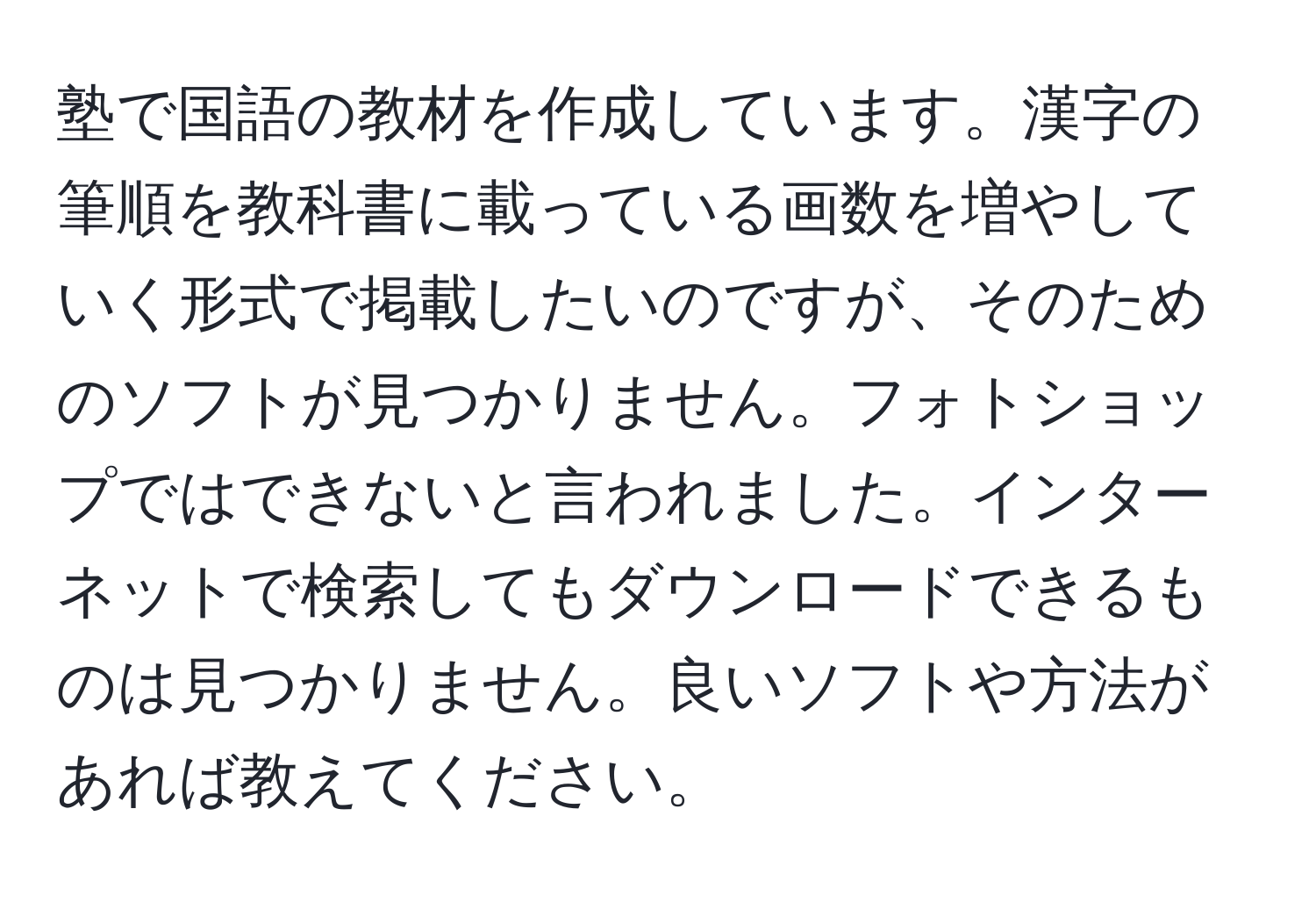 塾で国語の教材を作成しています。漢字の筆順を教科書に載っている画数を増やしていく形式で掲載したいのですが、そのためのソフトが見つかりません。フォトショップではできないと言われました。インターネットで検索してもダウンロードできるものは見つかりません。良いソフトや方法があれば教えてください。