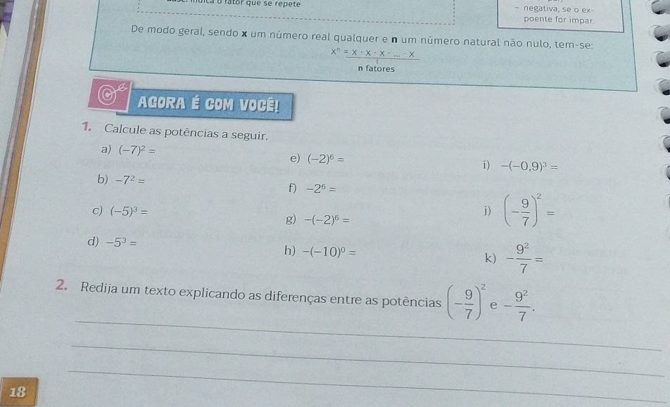 La à fatór que se répete - negativa, se o ex 
poente for impar 
De modo geral, sendo x um número real qualquer e n um número natural não nulo, tem-se:
x^n=x· x· x· ...x
n fatores 
AGORA É COM VOCE! 
1. Calcule as potências a seguir. 
a) (-7)^2=
e) (-2)^6=
i) -(-0,9)^3=
b) -7^2=
f) -2^6=
c) (-5)^3= j) (- 9/7 )^2=
g) -(-2)^6=
d) -5^3=
h) -(-10)^0=
k) - 9^2/7 =
_ 
2. Redija um texto explicando as diferenças entre as potências (- 9/7 )^2 e - 9^2/7 . 
_ 
18 
_