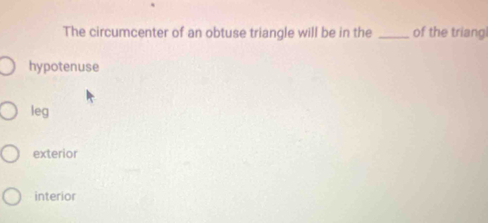 The circumcenter of an obtuse triangle will be in the _of the triang
hypotenuse
leg
exterior
interior