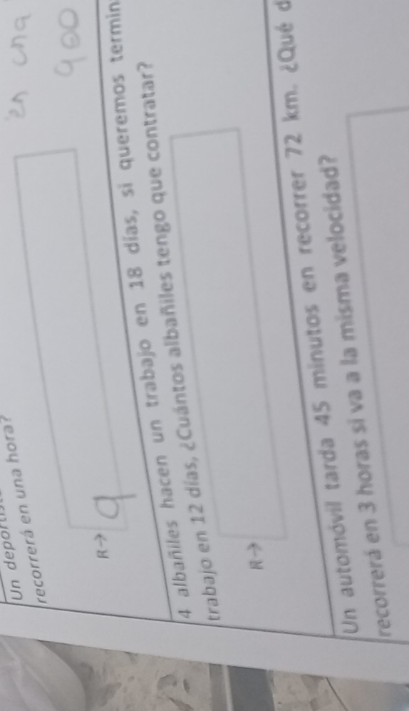 Un depor t 
recorrerá en una hora? 
R 
4 albañiles hacen un trabajo en 18 días, si queremos termin 
trabajo en 12 días, ¿Cuántos albañiles tengo que contratar? 
R 
Un automóvil tarda 45 minutos en recorrer 72 km. ¿Qué d 
recorrerá en 3 horas si va a la misma velocidad?