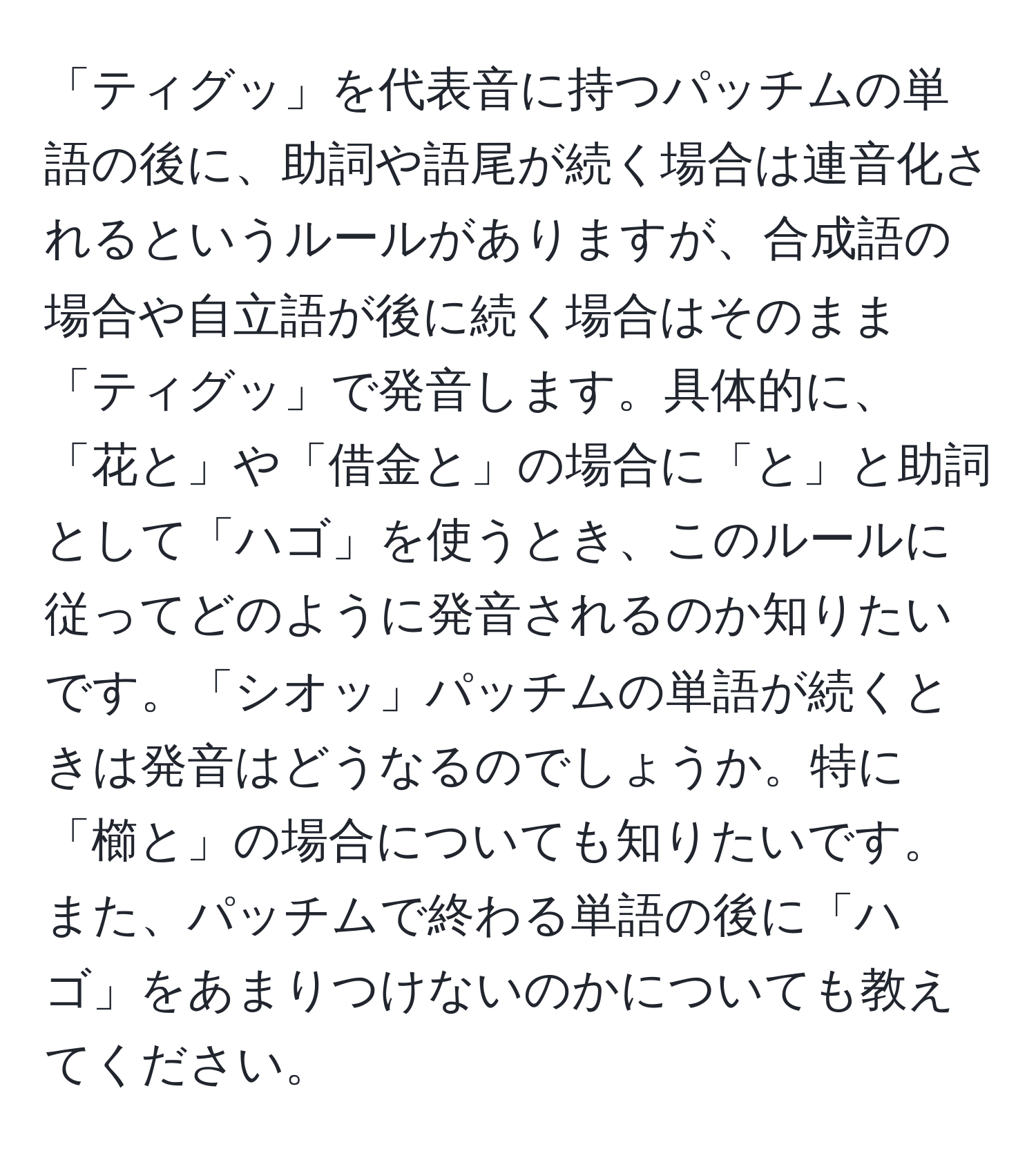 「ティグッ」を代表音に持つパッチムの単語の後に、助詞や語尾が続く場合は連音化されるというルールがありますが、合成語の場合や自立語が後に続く場合はそのまま「ティグッ」で発音します。具体的に、「花と」や「借金と」の場合に「と」と助詞として「ハゴ」を使うとき、このルールに従ってどのように発音されるのか知りたいです。「シオッ」パッチムの単語が続くときは発音はどうなるのでしょうか。特に「櫛と」の場合についても知りたいです。また、パッチムで終わる単語の後に「ハゴ」をあまりつけないのかについても教えてください。