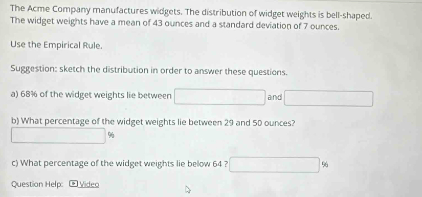 The Acme Company manufactures widgets. The distribution of widget weights is bell-shaped. 
The widget weights have a mean of 43 ounces and a standard deviation of 7 ounces. 
Use the Empirical Rule. 
Suggestion: sketch the distribution in order to answer these questions. 
a) 68% of the widget weights lie between □ and □
b) What percentage of the widget weights lie between 29 and 50 ounces?
□ %
c) What percentage of the widget weights lie below 64 ? □ %
Question Help: ® Video