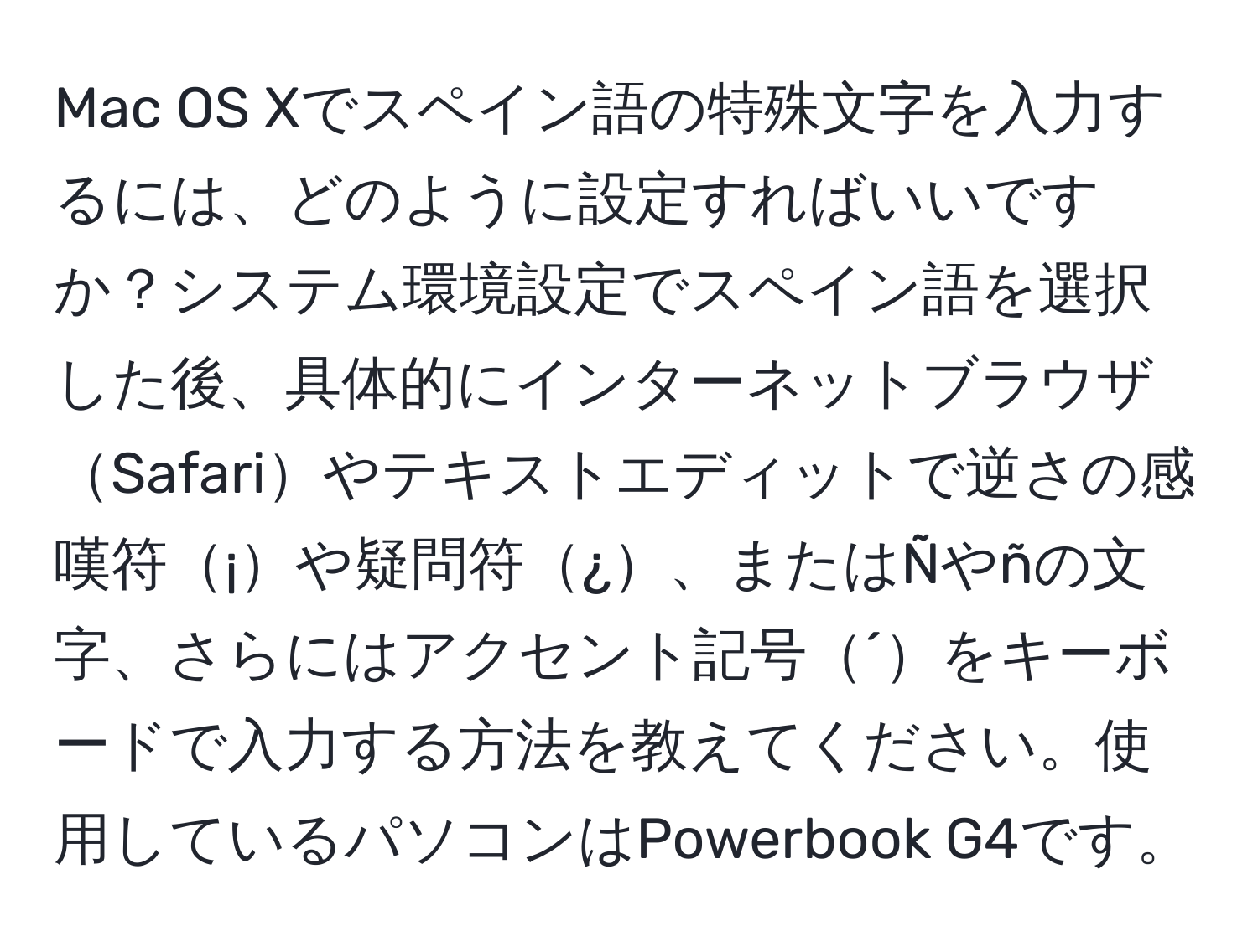 Mac OS Xでスペイン語の特殊文字を入力するには、どのように設定すればいいですか？システム環境設定でスペイン語を選択した後、具体的にインターネットブラウザSafariやテキストエディットで逆さの感嘆符¡や疑問符¿、またはÑやñの文字、さらにはアクセント記号´をキーボードで入力する方法を教えてください。使用しているパソコンはPowerbook G4です。