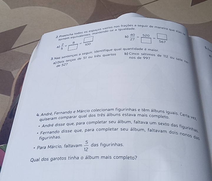 Preencha todos os espaços vazios nas frações a seguir de maneira que elas se
tornem equivalentes, mantendo-se a igualdade
 2/5 = 8/□  = □ /100  b)  40/27 = 520/□  = □ /567 
Six
3. Nas sentenças a seguir, identifique qual quantidade é maior.
nos de 99?
a) Dois terços de 51 ou três quartos b) Cinco sétimos de 112 ou sete no
de 52?
4. André, Fernando e Márcio colecionam figurinhas e têm álbuns iguais, Certa vez,
quiseram comparar qual dos três álbuns estava mais completo.
* André disse que, para completar seu álbum, faltava um sexto das figurínhas.
Fernando disse que, para completar seu álbum, faltavam dois nonos das
figurinhas.
Para Márcio, faltavam  5/12  das figurinhas.
Qual dos garotos tinha o álbum mais completo?