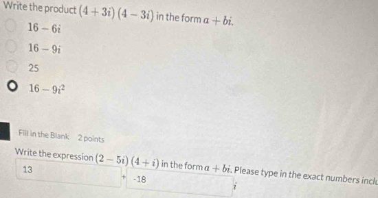 Write the product (4+3i)(4-3i) in the form a+bi.
16-6i
16-9i
25
16-9i^2
Fill in the Blank 2 points
Write the expression (2-5i)(4+i) in the form a+bi. Please type in the exact numbers incl
13
-18
i