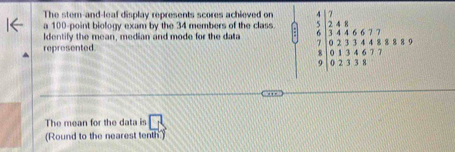 The stem-and-leaf display represents scores achieved on 
a 100 -point biology exam by the 34 members of the class. 
Identify the mean, median and mode for the data 
represented
.beginarrayr 4  5/6   2/3 4 8/4 6.677 0.233.448  8/9 |0.1344.7endarray.  ≤ 8:9
The mean for the data is □ 
(Round to the nearest tenth)