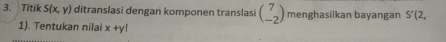 Titik S(x,y) ditranslasi dengan komponen translasi beginpmatrix 7 -2endpmatrix menghasilkan bayangan S'(2, 
1). Tentukan nilai x+y!