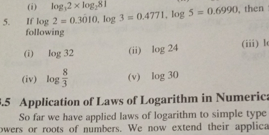 log _32* log _281
5.         If log 2=0.3010 log  3=0.4771 log  5=0.6990 ,then
following
(i) log 32 (ii) log 24 (iii) l
(iv) log  8/3  (v) log 30
1.5   Application of Laws of Logarithm in Numeric:
So far we have applied laws of logarithm to simple type
owers or roots of numbers. We now extend their applica