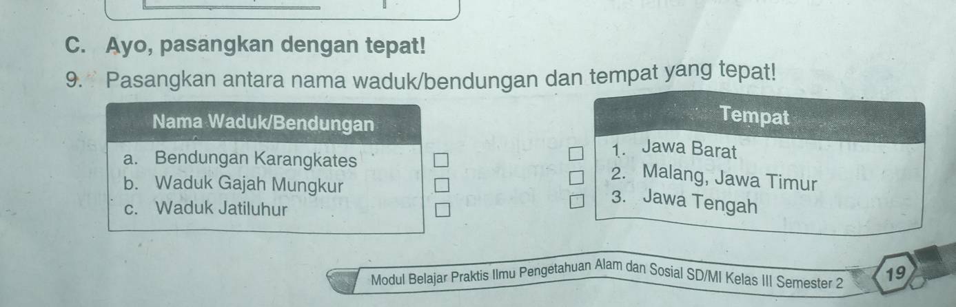 Ayo, pasangkan dengan tepat!
9. Pasangkan antara nama waduk/bendungan dan tempat yang tepat!
Tempat
1. Jawa Barat
2. Malang, Jawa Timur
3. Jawa Tengah
Modul Belajar Praktis Ilmu Pengetahuan Alam dan Sosial SD/MI Kelas III Semester 2 19