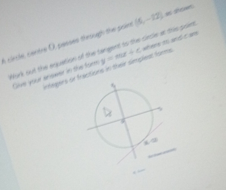 circle, centre O, pesses through the paim (5,-12) as seseent: 
Nork out the equation of the tangent to the circle at ths poin 
Give your enswer in the for y=π x+c xhers 10 and t ans 
irtegers or fractions in their simplest forms