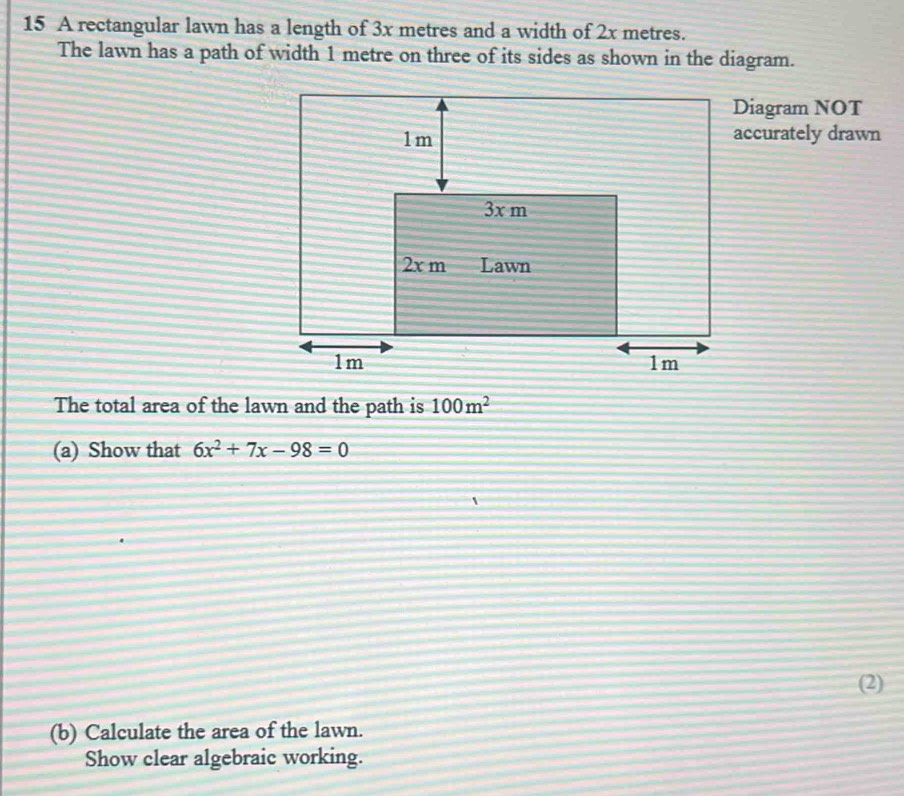 A rectangular lawn has a length of 3x metres and a width of 2x metres. 
The lawn has a path of width 1 metre on three of its sides as shown in the diagram. 
Diagram NOT 
accurately drawn 
The total area of the lawn and the path is 100m^2
(a) Show that 6x^2+7x-98=0
(2) 
(b) Calculate the area of the lawn. 
Show clear algebraic working.