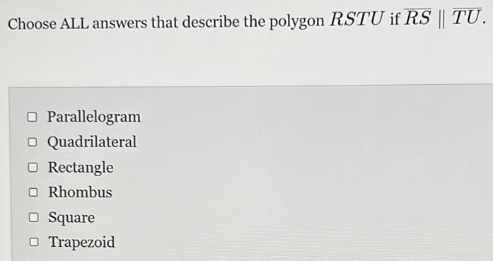 Choose ALL answers that describe the polygon RSTU if overline RSbeginvmatrix endvmatrix overline TU.
Parallelogram
Quadrilateral
Rectangle
Rhombus
Square
Trapezoid