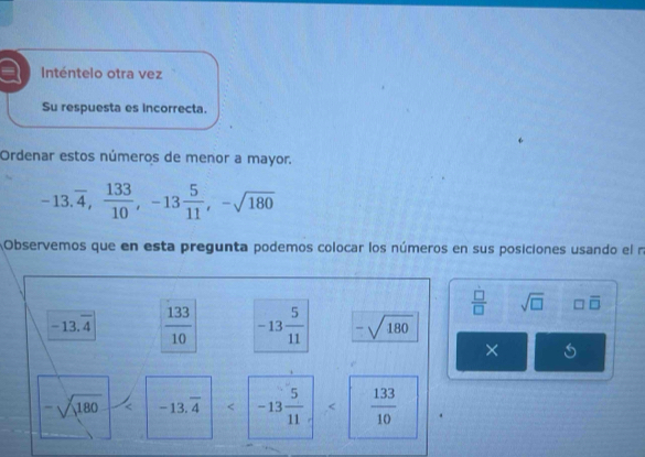 a Inténtelo otra vez 
Su respuesta es incorrecta. 
Ordenar estos números de menor a mayor.
-13.overline 4,  133/10 , -13 5/11 , -sqrt(180)
Observemos que en esta pregunta podemos colocar los números en sus posiciones usando el n
 □ /□   sqrt(□ ) □ overline □ 
-13.overline 4  133/10  -13 5/11  -sqrt(180)
X
-sqrt(180) < <tex>-13.overline 4 < <tex>-13 5/11 .< <tex> 133/10 