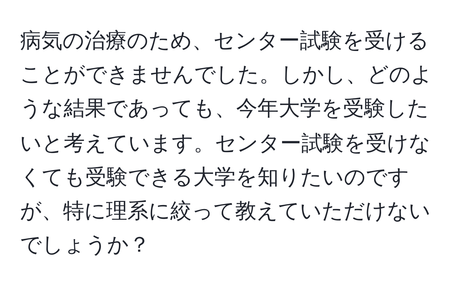 病気の治療のため、センター試験を受けることができませんでした。しかし、どのような結果であっても、今年大学を受験したいと考えています。センター試験を受けなくても受験できる大学を知りたいのですが、特に理系に絞って教えていただけないでしょうか？