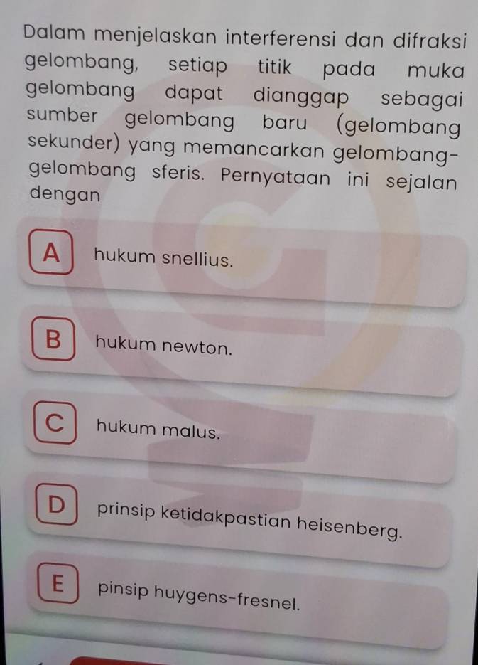 Dalam menjelaskan interferensi dan difraksi
gelombang, setiap titik pada muka
gelombang dapat dianggap sebagai 
sumber gelombang baru (gelomban
sekunder) yang memancarkan gelombang-
gelombang sferis. Pernyataan ini sejalan
dengan
A hukum snellius.
Bhukum newton.
C hukum malus.
D prinsip ketidakpastian heisenberg.
E pinsip huygens-fresnel.