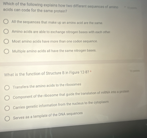 Which of the following explains how two different sequences of amino * é 
acids can code for the same protein?
All the sequences that make up an amino acid are the same.
Amino acids are able to exchange nitrogen bases with each other
Most amino acids have more than one codon sequence.
Multiple amino acids all have the same nitrogen bases.
What is the function of Structure B in Figure 12-8 ? * 10 purms
Transfers the amino acids to the ribosomes
Component of the ribosome that guide the translation of mRNA into a protein
Carries genetic information from the nucleus to the cytoplasm
Serves as a template of the DNA sequences