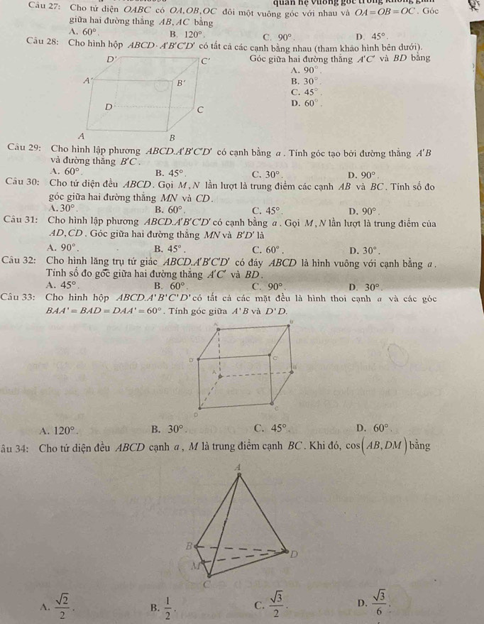 Cho tứ diện OABC có OA,OB,OC đôi một vuông góc với nhau và  qu an  n ệ v ư ong    c  tr o     . Góc
OA=OB=OC
giữa hai đường thẳng AB, AC bằng
A. 60°. B. 120°. C. 90°. D. 45°.
Câu 28: Cho hình hộp ABCD· A'B'C'D' có tất cả các cạnh bằng nhau (tham khảo hình bên dưới).
Góc giữa hai đường thắng A'C' và BD bằng
A. 90°.
B. 30°
C. 45°.
D. 60°.
Câu 29: Cho hình lập phương ABCD.. A'B'C'D' có cạnh bằng a . Tính góc tạo bởi đường thằng A'B
và đường thắng B'C.
A, 60°. B. 45° C. 30°. D. 90°.
Câu 30: Cho tứ diện đều ABCD. Gọi M, N lần lượt là trung điểm các cạnh AB và BC. Tính số đo
góc giữa hai đường thắng MN và CD.
A. 30°. B. 60°. C. 45°. D. 90°.
Câu 31: Cho hình lập phương ABCD. A'B'C'D' có cạnh bằng a . Gọi M, N lần lượt là trung điểm của
AD,CD . Góc giữa hai đường thẳng MN và B'D' là
A. 90°. B. 45°. C. 60°. D. 30°.
Câu 32: Cho hình lăng trụ tứ giác ABCD.A'B'C'D' có đáy ABCD là hình vuông với cạnh bằng a.
. 
Tính số đo gốc giữa hai đường thắng A'C' và BD.
A. 45°. B. 60° C. 90° D. 30°
Câu 33: Cho hình hộp ABCD. A'B'C'D'c' tắt cả các mặt đều là hình thoi cạnh a và các góc
BAA'=BAD=DAA'=60°. Tính góc giữa A'B và D'D.
A. 120°. B. 30° C. 45° D. 60°
ầu 34: Cho tứ diện đều ABCD cạnh a , M là trung điểm cạnh BC . Khi đó, cos (AB,DM)b ảng
A.  sqrt(2)/2 .  1/2   sqrt(3)/2 . D.  sqrt(3)/6 .
B.
C.