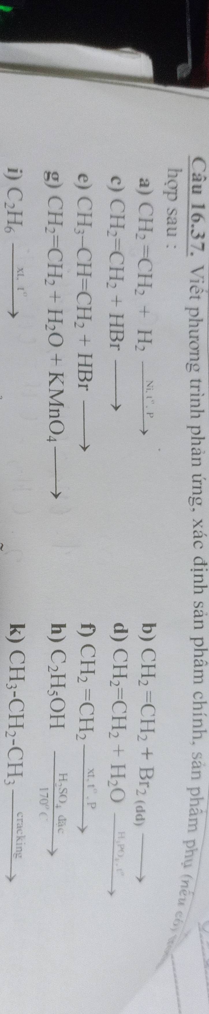 Viết phương trình phản ứng, xác định sản phâm chính, sản phẩm phụ (nếu có xt 
hợp sau : 
a) CH_2=CH_2+H_2xrightarrow Ni.r.P b) CH_2=CH_2+Br_2(dd)to
c) CH_2=CH_2+HBrto d) CH_2=CH_2+H_2Oxrightarrow H_1PO_4.v°
e) CH_3-CH=CH_2+HBrto f) CH_2=CH_2xrightarrow xt,t^(wedge).P
g) CH_2=CH_2+H_2O+KMnO_4to h) C_2H_5OHxrightarrow H_2SO_4dac
i) C_2H_6xrightarrow xt.t° k) CH_3-CH_2-CH_3_ cracking