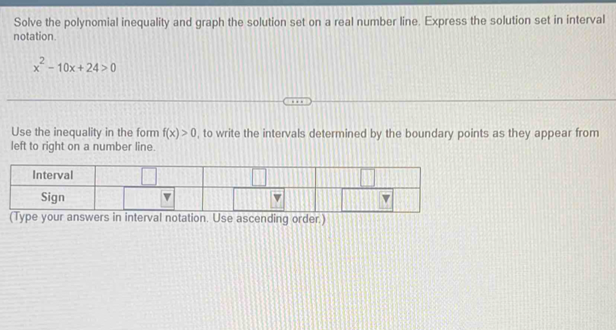 Solve the polynomial inequality and graph the solution set on a real number line. Express the solution set in interval 
notation.
x^2-10x+24>0
Use the inequality in the form f(x)>0 , to write the intervals determined by the boundary points as they appear from 
left to right on a number line. 
wers in interval notation. Use ascending order.)