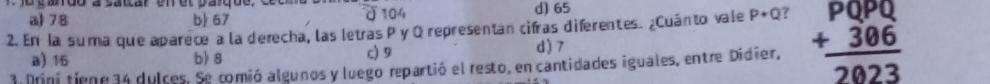 104
a) 78 b) 67 d) 65
2. En la suma que aparece a la derecha, las letras P y Q representan cifras diferentes. ¿Cuánto vale P+Q 7 beginarrayr PQPQ +306 hline 2023endarray
a) 16 b) 8 c) 9 d) 7
3 Drini tiene 34 dulces. Se comió algunos y luego repartió el resto, en cantidades iguales, entre Didier,