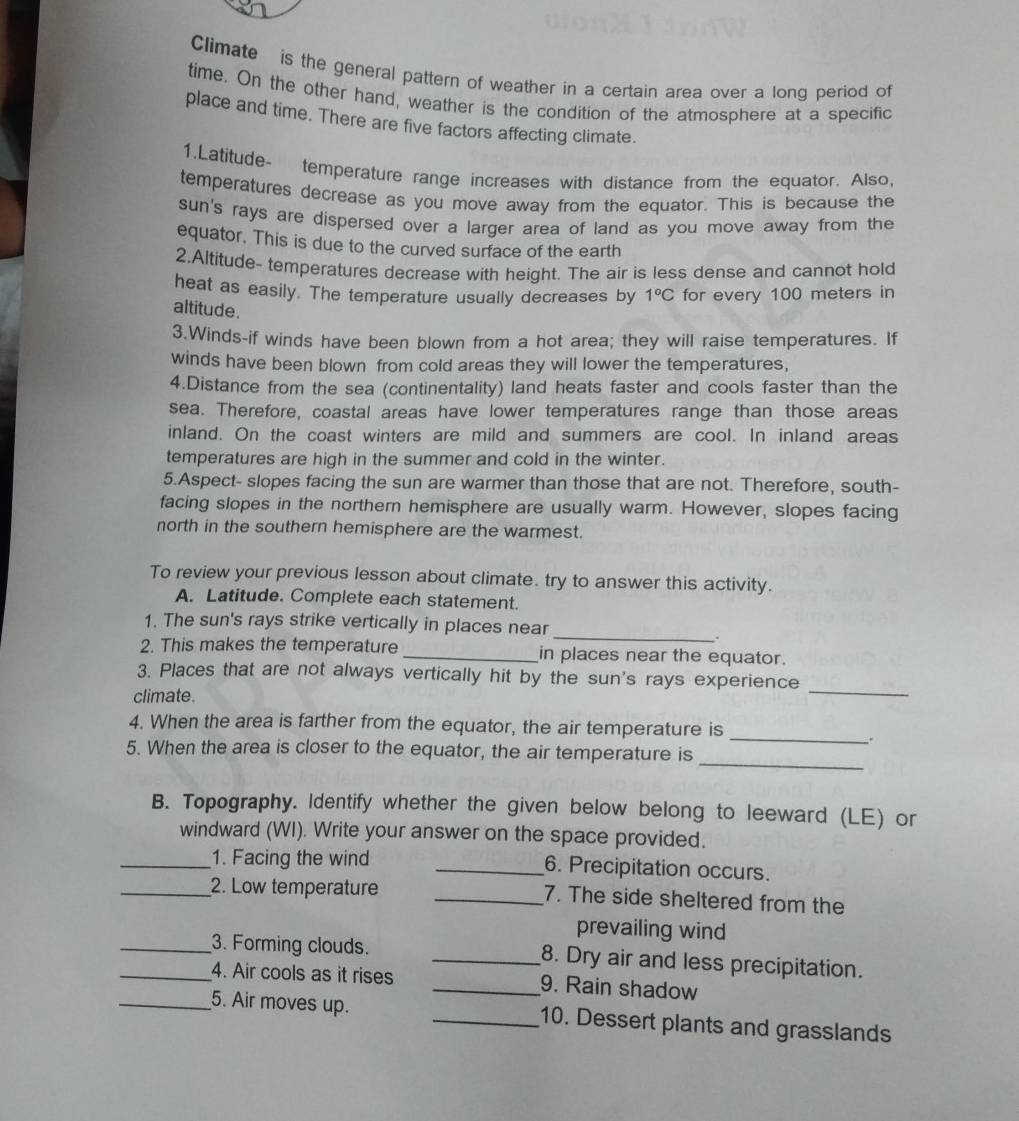 Climate is the general pattern of weather in a certain area over a long period of
time. On the other hand, weather is the condition of the atmosphere at a specific
place and time. There are five factors affecting climate.
1.Latitude- temperature range increases with distance from the equator. Also,
temperatures decrease as you move away from the equator. This is because the
sun's rays are dispersed over a larger area of land as you move away from the
equator. This is due to the curved surface of the earth
2.Altitude- temperatures decrease with height. The air is less dense and cannot hold
heat as easily. The temperature usually decreases by 1°C for every 100 meters in
altitude.
3.Winds-if winds have been blown from a hot area; they will raise temperatures. If
winds have been blown from cold areas they will lower the temperatures,
4.Distance from the sea (continentality) land heats faster and cools faster than the
sea. Therefore, coastal areas have lower temperatures range than those areas
inland. On the coast winters are mild and summers are cool. In inland areas
temperatures are high in the summer and cold in the winter.
5.Aspect- slopes facing the sun are warmer than those that are not. Therefore, south-
facing slopes in the northern hemisphere are usually warm. However, slopes facing
north in the southern hemisphere are the warmest.
To review your previous lesson about climate. try to answer this activity.
A. Latitude. Complete each statement.
_
1. The sun's rays strike vertically in places near
.
2. This makes the temperature_ in places near the equator.
_
3. Places that are not always vertically hit by the sun's rays experience
climate.
4. When the area is farther from the equator, the air temperature is
_.
_
5. When the area is closer to the equator, the air temperature is
B. Topography. Identify whether the given below belong to leeward (LE) or
windward (WI). Write your answer on the space provided.
_1. Facing the wind _6. Precipitation occurs.
_2. Low temperature _7. The side sheltered from the
prevailing wind
_3. Forming clouds. _8. Dry air and less precipitation.
_4. Air cools as it rises _9. Rain shadow
_5. Air moves up. _10. Dessert plants and grasslands