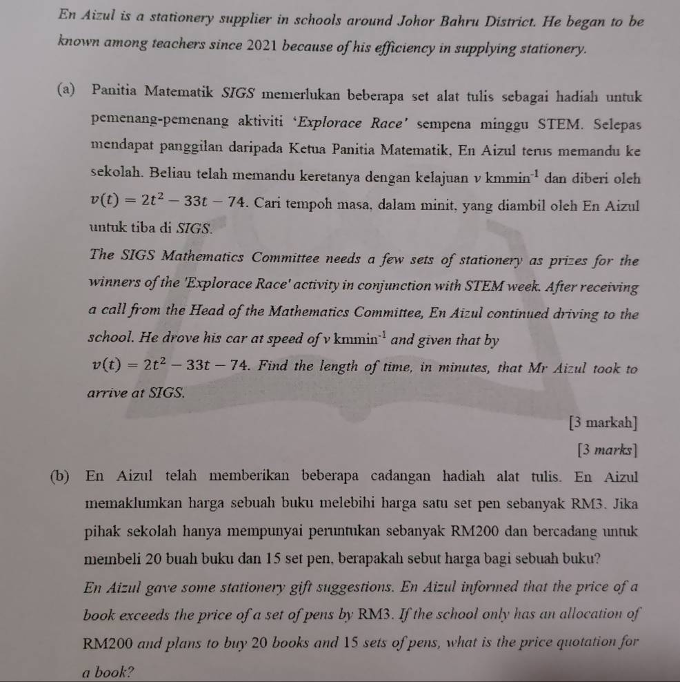 En Aizul is a stationery supplier in schools around Johor Bahru District. He began to be
known among teachers since 2021 because of his efficiency in supplying stationery.
(a) Panitia Matematik SIGS memerlukan beberapa set alat tulis sebagai hadiah untuk
pemenang-pemenang aktiviti‘Explorace Race’ sempena minggu STEM. Selepas
mendapat panggilan daripada Ketua Panitia Matematik, En Aizul terus memandu ke
sekolah. Beliau telah memandu keretanya dengan kelajuan v kmmi n^(-1) dan diberi oleh
v(t)=2t^2-33t-74. Cari tempoh masa, dalam minit, yang diambil oleh En Aizul
untuk tiba di SIGS.
The SIGS Mathematics Committee needs a few sets of stationery as prizes for the
winners of the 'Explorace Race' activity in conjunction with STEM week. After receiving
a call from the Head of the Mathematics Committee, En Aizul continued driving to the
school. He drove his car at speed of v knmin^(-1) and given that by
v(t)=2t^2-33t-74. Find the length of time, in minutes, that Mr Aizul took to
arrive at SIGS.
[3 markah]
[3 marks]
(b) En Aizul telah memberikan beberapa cadangan hadiah alat tulis. En Aizul
memaklumkan harga sebuah buku melebihi harga satu set pen sebanyak RM3. Jika
pihak sekolah hanya mempunyai peruntukan sebanyak RM200 dan bercadang untuk
membeli 20 buah buku dan 15 set pen, berapakah sebut harga bagi sebuah buku?
En Aizul gave some stationery gift suggestions. En Aizul informed that the price of a
book exceeds the price of a set of pens by RM3. If the school only has an allocation of
RM200 and plans to buy 20 books and 15 sets of pens, what is the price quotation for
a book?