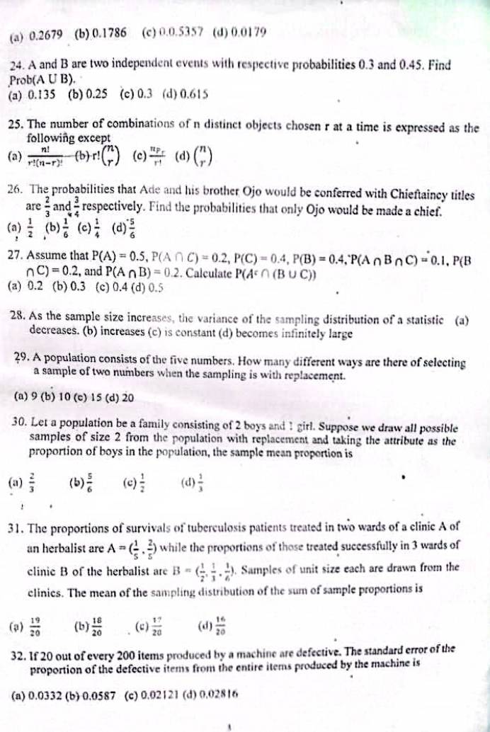 (a) 0.2679 (b) 0.1786 (c) 0.0.5357 (d) 0.0179
24. A and B are two independent events with respective probabilities 0.3 and 0.45. Find
Prob(A U B).
(a) 0.135 (b) 0.25 (c) 0.3 (d) 0.615
25. The number of combinations of n distinct objects chosen r at a time is expressed as the
following except
(a)  n!/r!(n-r)!  (b) r!beginpmatrix n rendpmatrix (c) frac n_P_Fr^(-1) (d) beginpmatrix n rendpmatrix
26. The probabilities that Ade and his brother Ojo would be conferred with Chieftaincy titles
are  2/3  and  3/4  respectively. Find the probabilities that only Ojo would be made a chief.
(a)  1/2  (b)  1/6  (c)  1/4  (d)  5/6 
27. Assume that P(A)=0.5,P(A∩ C)=0.2,P(C)=0.4,P(B)=0.4,P(A∩ B∩ C)=0.1,P(B
∩ C)=0.2 , and P(A∩ B)=0.2. Calculate P(A^c∩ (B∪ C))
(a) 0.2 (b) 0.3 (c) 0.4 (d) 0.5
28. As the sample size increases, the variance of the sampling distribution of a statistic (a)
decreases. (b) increases (c) is constant (d) becomes infinitely large
29. A population consists of the five numbers. How many different ways are there of selecting
a sample of two numbers when the sampling is with replacement.
(a) 9 (b) 10 (c) 15 (d) 20
30. Let a population be a family consisting of 2 boys and 1 girl. Suppose we draw all possible
samples of size 2 from the population with replacement and taking the attribute as the
proportion of boys in the population, the sample mean proportion is
(a)  2/3  (b)  5/6  (c)  1/2  (d)  1/3 
31. The proportions of survivals of tuberculosis patients treated in two wards of a clinic A of
an herbalist are A=( 1/5 , 2/5 ) while the proportions of those treated successfully in 3 wards of
clinic B of the herbalist are B=( 1/2 , 1/3 , 1/6 ). Samples of unit size each are drawn from the
clinies. The mean of the sampling distribution of the sum of sample proportions is
(2)  19/20  (b)  18/20  (c)  17/20  (d)  16/20 
32. If 20 out of every 200 items produced by a machine are defective. The standard error of the
proportion of the defective items from the entire items produced by the machine is
(a) 0.0332 (b) 0.0587 (c) 0.02121 (d) 0.02816