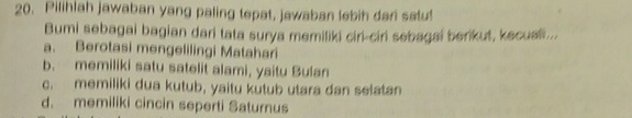 Pilihlah jawaban yang paling tepat, jawaban lebih dari satu!
Bumi sebagai bagian dari tata surya memiliki ciri-ciri sebagai berikut, kecusi...
a. Berotasi mengelilingi Matahari
b. memiliki satu satelit alami, yaitu Bulan
c. memiliki dua kutub, yaitu kutub utara dan selatan
d. memiliki cincin seperti Saturnus