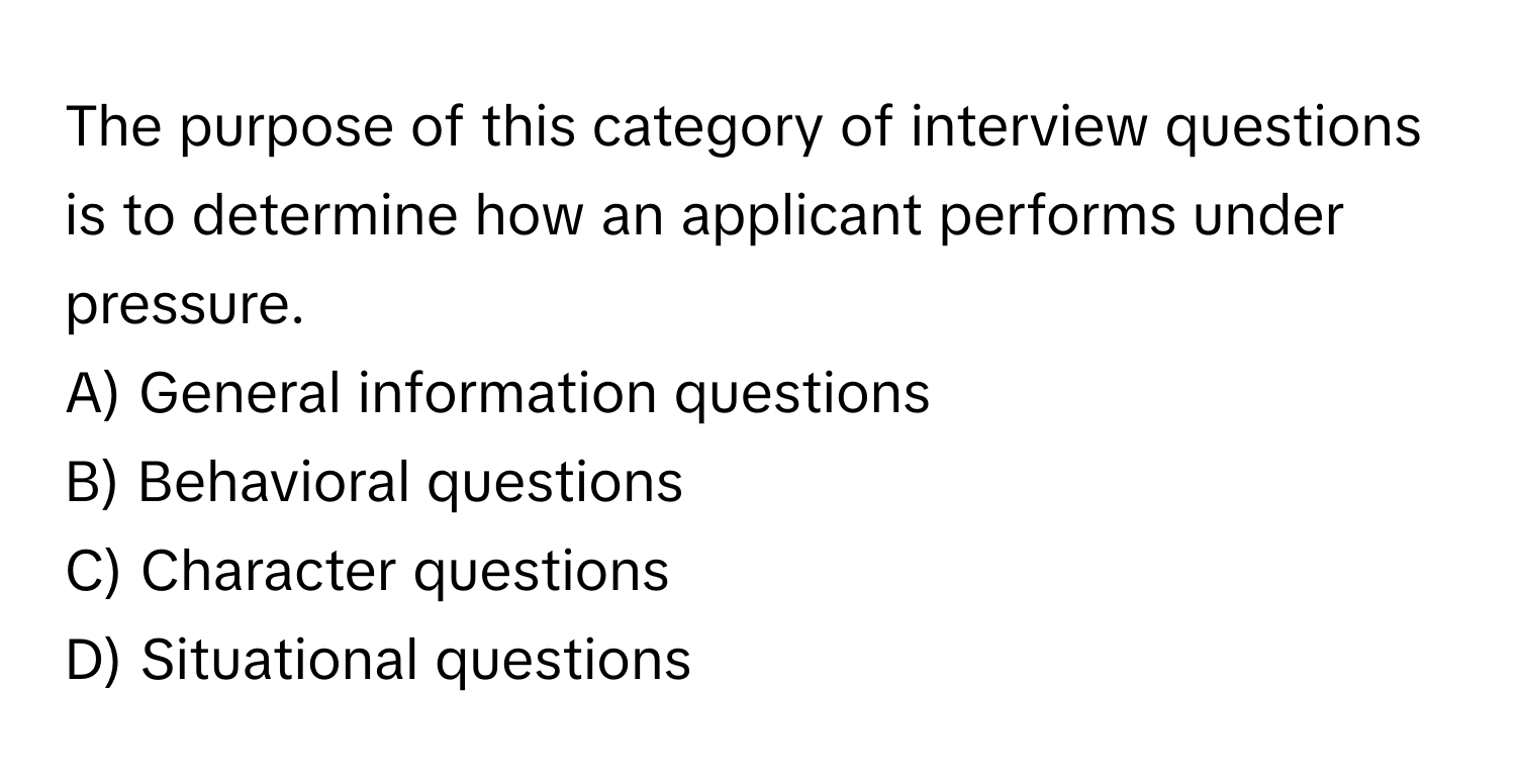 The purpose of this category of interview questions is to determine how an applicant performs under pressure. 

A) General information questions 
B) Behavioral questions 
C) Character questions 
D) Situational questions