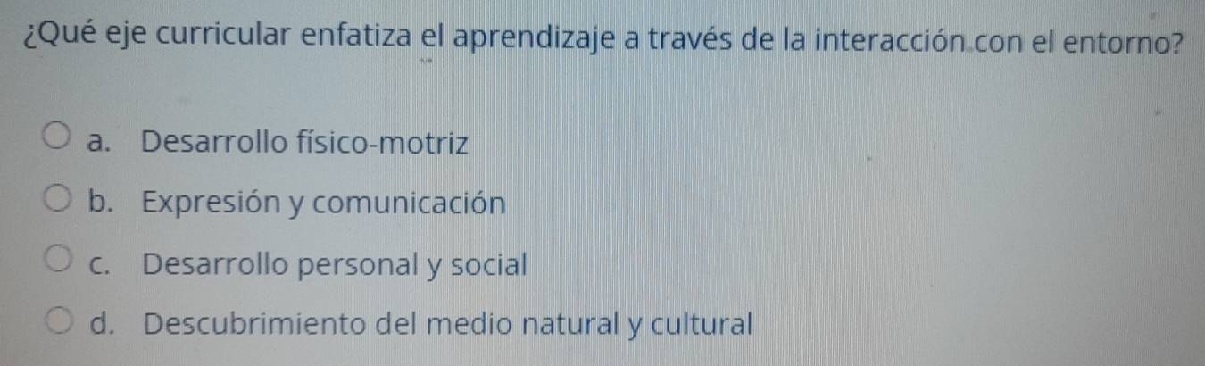 ¿Qué eje curricular enfatiza el aprendizaje a través de la interacción con el entorno?
a. Desarrollo físico-motriz
b. Expresión y comunicación
c. Desarrollo personal y social
d. Descubrimiento del medio natural y cultural