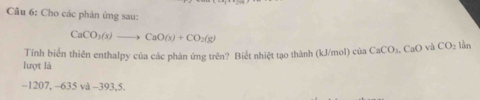 Cho các phản ứng sau:
CaCO_3(s)to CaO(s)+CO_2(g)
Tính biến thiên enthalpy của các phản ứng trên? Biết nhiệt tạo thành (kJ/mol) cử 11 CaCO_3 CaO và CO_2 lần 
lượt là 
−1207, -635 và -393, 5.