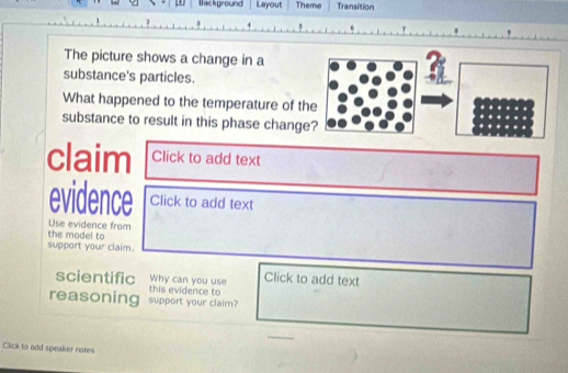 Background Layout Theme Transition 
The picture shows a change in a 
substance's particles. 
What happened to the temperature of t 
substance to result in this phase chang 
claim Click to add text 
evidence Click to add text 
the model to Use evidence from 
support your claim. 
Why can you use Click to add text 
scientific this evidence to 
reasoning support your claim? 
Click to add speaker notes