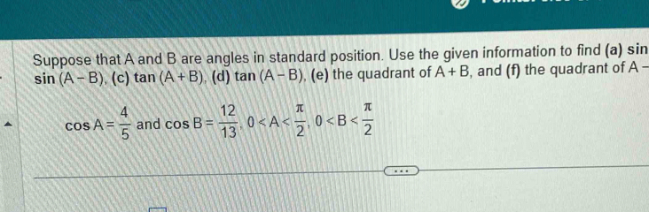 Suppose that A and B are angles in standard position. Use the given information to find (a) sin
sin (A-B) , (c) tan (A+B). (d) tan (A-B) , (e) the quadrant of A+B , and (f) the quadrant of . A-
cos A= 4/5  and cos B= 12/13 , 0 , 0