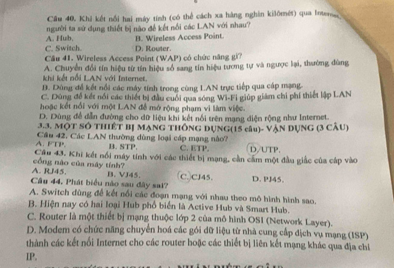 Khi kết nổi hai máy tính (có thể cách xa hàng nghin kilômét) qua Interner
người ta sử dụng thiết bị nào đề kết nổi các LAN với nhau?
A. Hub, B. Wireless Access Point.
C. Switch. D. Router.
Câu 41. Wireless Access Point (WAP) có chức năng gì?
A. Chuyển đổi tín hiệu từ tín hiệu số sang tín hiệu tương tự và ngược lại, thường dùng
khi kết nổi LAN với Internet.
B. Dùng đề kết nổi các máy tính trong cùng LAN trực tiếp qua cáp mạng.
C. Dùng đề kết nổi các thiết bị đầu cuối qua sóng Wi-Fi giúp giám chi phí thiết lập LAN
hoặc kết nổi với một LAN đề mở rộng phạm vi làm việc.
D. Dùng đề dẫn đường cho dữ liệu khi kết nối trên mạng diện rộng như Internet.
3.3. MộT SÔ THIÊT BJ MẠNG THÔNG DỤNG(15 câu)- VẠN DỤNG (3 CÂU)
Cầâu 42. Các LAN thường dùng loại cáp mạng nào?
A. FTP. B. STP. C. ETP. D/UTP.
Câu 43. Khi kết nổi máy tính với các thiết bị mạng, cần cấm một đầu giấc của cáp vào
cổng nào của máy tính?
A. RJ45. B. VJ45. C.CJ45. D. PJ45.
Câu 44. Phát biểu nào sau đây sai?
A. Switch dùng để kết nổi các đoạn mạng với nhau theo mô hình hình sao.
B. Hiện nay có hai loại Hub phổ biển là Active Hub và Smart Hub.
C. Router là một thiết bị mạng thuộc lớp 2 của mô hình OSI (Network Layer).
D. Modem có chức năng chuyển hoá các gói dữ liệu từ nhà cung cấp dịch vụ mạng (ISP)
thành các kết nổi Internet cho các router hoặc các thiết bị liên kết mạng khác qua địa chỉ
IP,