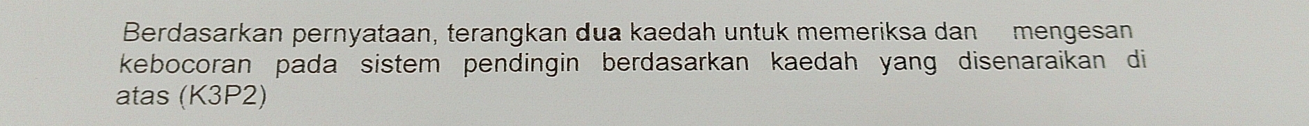 Berdasarkan pernyataan, terangkan dua kaedah untuk memeriksa dan mengesan 
kebocoran pada sistem pendingin berdasarkan kaedah yang disenaraikan di 
atas (K3P2)