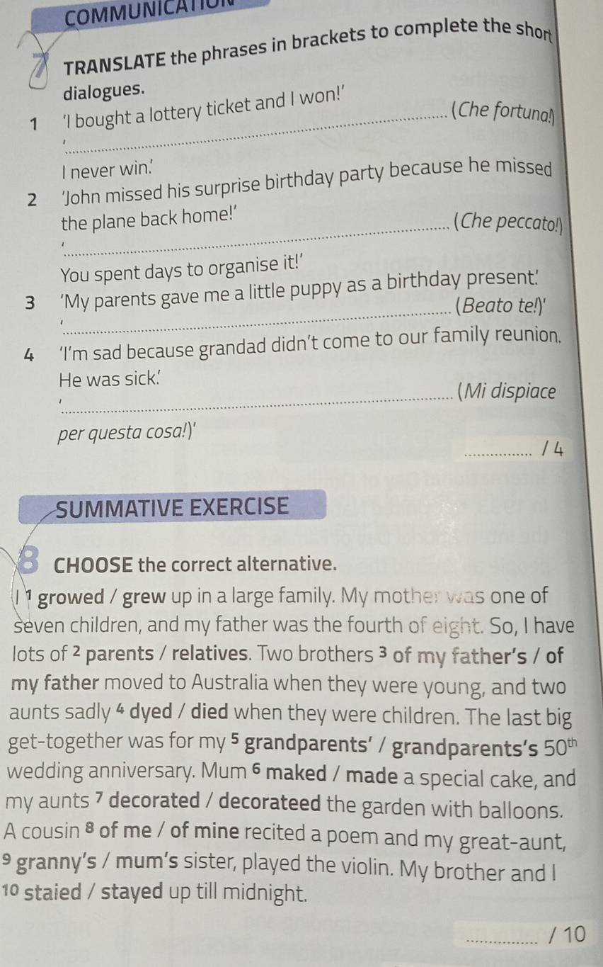 COMMUNICATION 
TRANSLATE the phrases in brackets to complete the short 
dialogues. 
1 ‘I bought a lottery ticket and I won!’ 
(Che fortuna!) 
I never win.' 
2 ‘John missed his surprise birthday party because he missed 
the plane back home!’ 
_(Che peccato!) 
You spent days to organise it!’ 
_ 
3 ‘My parents gave me a little puppy as a birthday present’ 
(Beato te!)' 
4 ‘I’m sad because grandad didn’t come to our family reunion. 
He was sick.' 
_(Mi dispiace 
per questa cosa!)' 
_14 
SUMMATIVE EXERCISE 
_ CHOOSE the correct alternative. 
I 1 growed / grew up in a large family. My mother was one of 
seven children, and my father was the fourth of eight. So, I have 
lots of 2 parents / relatives. Two brothers 3 of my father’s / of 
my father moved to Australia when they were young, and two 
aunts sadly 4 dyed / died when they were children. The last big 
get-together was for my 5 grandparents’ / grandparents’s 50^(th)
wedding anniversary. Mum 6 maked / made a special cake, and 
my aunts 7 decorated / decorateed the garden with balloons. 
A cousin 8 of me / of mine recited a poem and my great-aunt, 
9 granny’s / mum’s sister, played the violin. My brother and I 
10 staied / stayed up till midnight. 
_/ 10