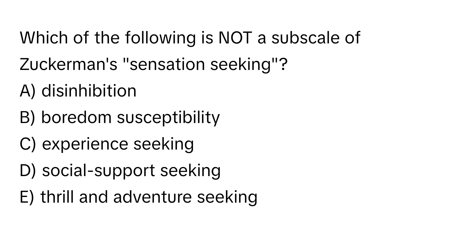 Which of the following is NOT a subscale of Zuckerman's "sensation seeking"?

A) disinhibition
B) boredom susceptibility
C) experience seeking
D) social-support seeking
E) thrill and adventure seeking