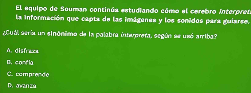 El equipo de Souman continúa estudiando cómo el cerebro interpret.
la información que capta de las imágenes y los sonidos para guiarse.
¿Cuál sería un sinónimo de la palabra interpreta, según se usó arriba?
A. disfraza
B. confía
C. comprende
D. avanza