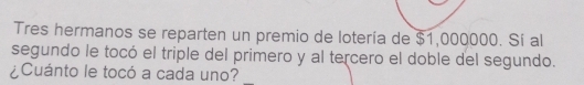 Tres hermanos se reparten un premio de lotería de $1,000000. Sí al 
segundo le tocó el triple del primero y al tercero el doble del segundo. 
¿Cuánto le tocó a cada uno?_