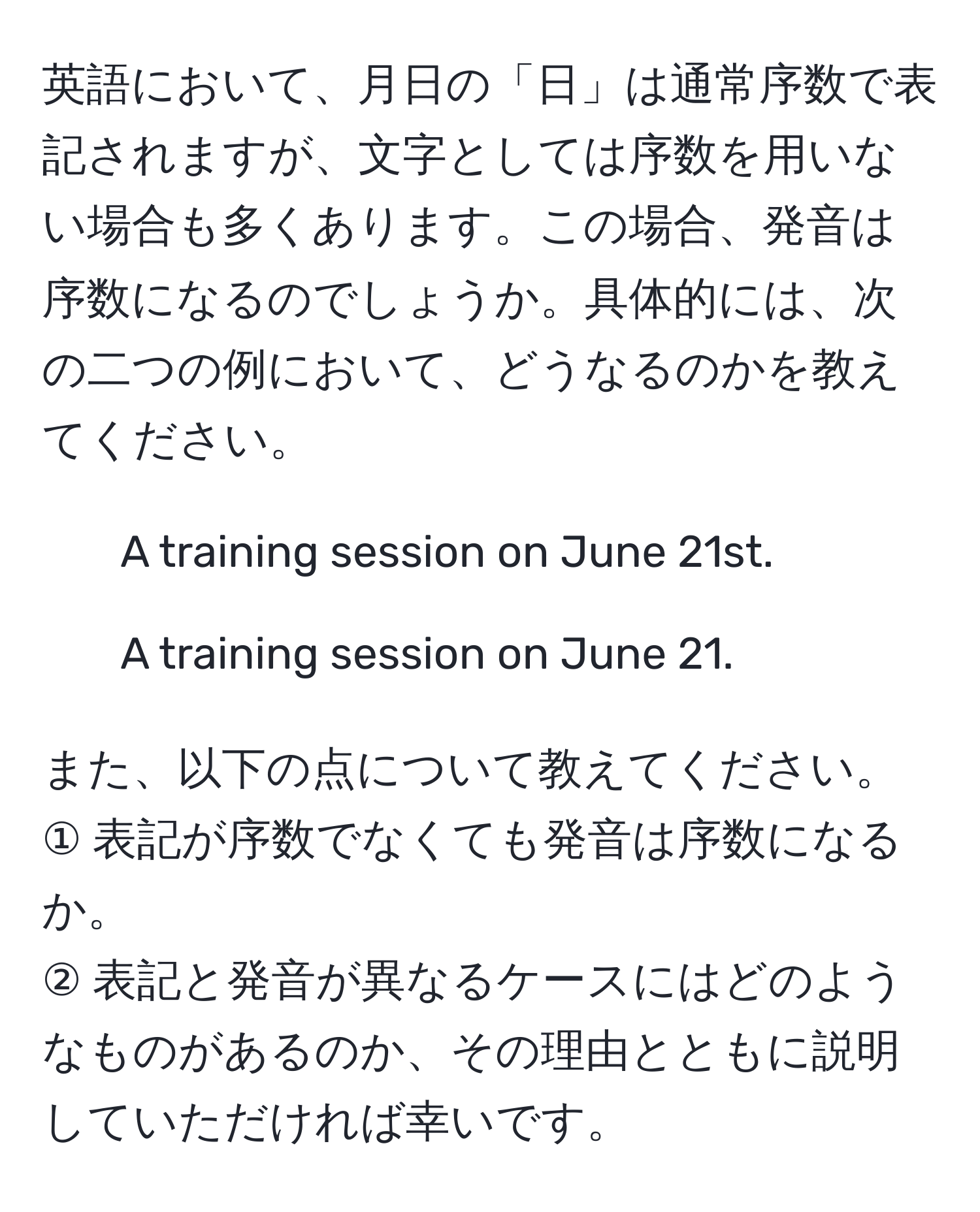 英語において、月日の「日」は通常序数で表記されますが、文字としては序数を用いない場合も多くあります。この場合、発音は序数になるのでしょうか。具体的には、次の二つの例において、どうなるのかを教えてください。  
1) A training session on June 21st.  
2) A training session on June 21.  

また、以下の点について教えてください。  
① 表記が序数でなくても発音は序数になるか。  
② 表記と発音が異なるケースにはどのようなものがあるのか、その理由とともに説明していただければ幸いです。