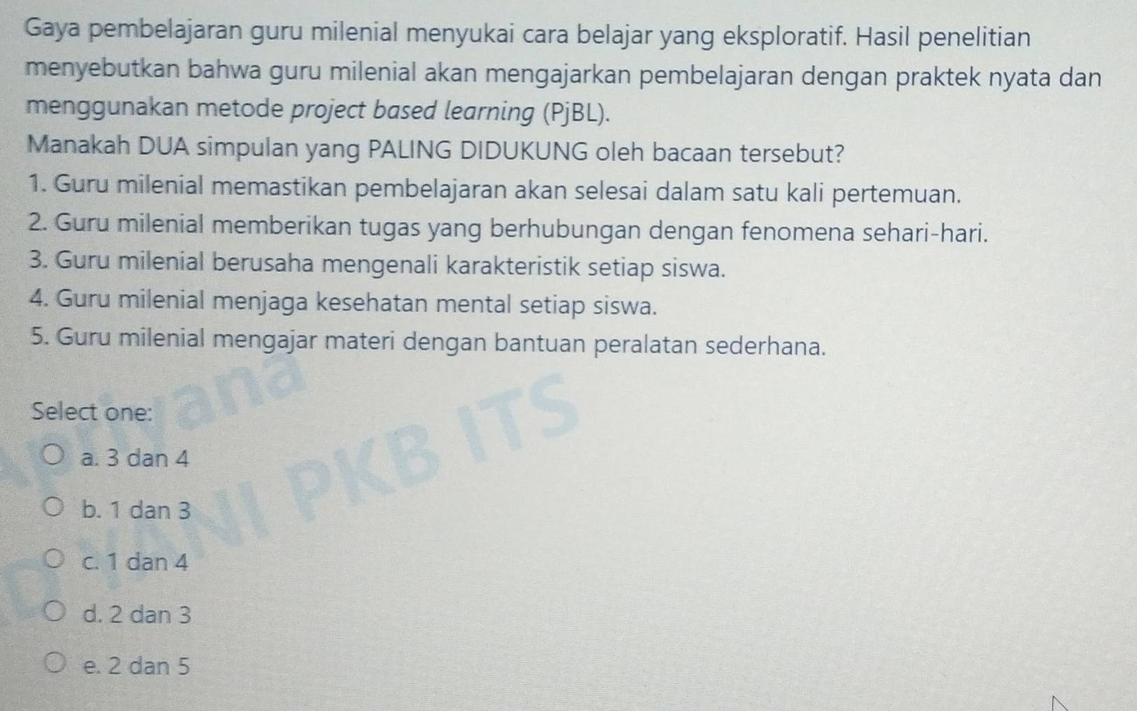 Gaya pembelajaran guru milenial menyukai cara belajar yang eksploratif. Hasil penelitian
menyebutkan bahwa guru milenial akan mengajarkan pembelajaran dengan praktek nyata dan
menggunakan metode project based learning (PjBL).
Manakah DUA simpulan yang PALING DIDUKUNG oleh bacaan tersebut?
1. Guru milenial memastikan pembelajaran akan selesai dalam satu kali pertemuan.
2. Guru milenial memberikan tugas yang berhubungan dengan fenomena sehari-hari.
3. Guru milenial berusaha mengenali karakteristik setiap siswa.
4. Guru milenial menjaga kesehatan mental setiap siswa.
5. Guru milenial mengajar materi dengan bantuan peralatan sederhana.
Select one:
a. 3 dan 4
b. 1 dan 3
c. 1 dan 4
d. 2 dan 3
e. 2 dan 5