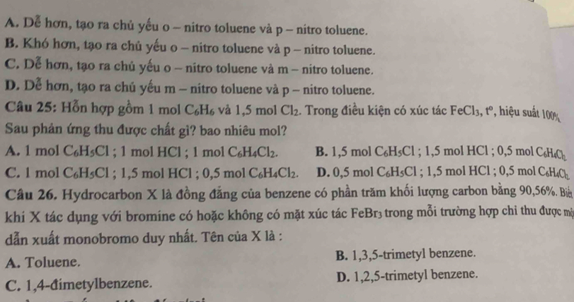 A. Dễ hơn, tạo ra chủ yếu o - nitro toluene và p - nitro toluene.
B. Khó hơn, tạo ra chủ yếu o - nitro toluene và p - nitro toluene.
C. Dễ hơn, tạo ra chủ yếu o - nitro toluene và m - nitro toluene.
D. Dễ hơn, tạo ra chủ yếu m - nitro toluene và p - nitro toluene.
Câu 25: Hỗn hợp gồm 1 mol C_6H_6 và 1,5m ol Cl_2. Trong điều kiện có xúc tác FeCl_3, ,t° , hiệu suất
100%
Sau phản ứng thu được chất gì? bao nhiêu mol?
A. 1m ol C_6H_5Cl; 1 mol HCl ; 1 1molC_6H_4Cl_2. B. 1,5molC_6H_5Cl; 1,5 mol HC 1 ; 0,5 mol C_6H_4C_h
C. 1 mol C_6H_5Cl;1,5 mol HCl 0,5molC_6H_4Cl_2. D. 0.5m a ,1 C_6H_5Cl. 1,5m ol HCl ; 0,5 mol C_6H_4Cl_2
Câu 26. Hydrocarbon X là đồng đẳng của benzene có phần trăm khối lượng carbon bằng 90,56%. Biả
khí X tác dụng với bromine có hoặc không có mặt xúc tác FeBr₃ trong mỗi trường hợp chi thu được mộ
dẫn xuất monobromo duy nhất. Tên của X là :
A. Toluene. B. 1,3,5-trimetyl benzene.
C. 1,4-đimetylbenzene. D. 1,2,5-trimetyl benzene.