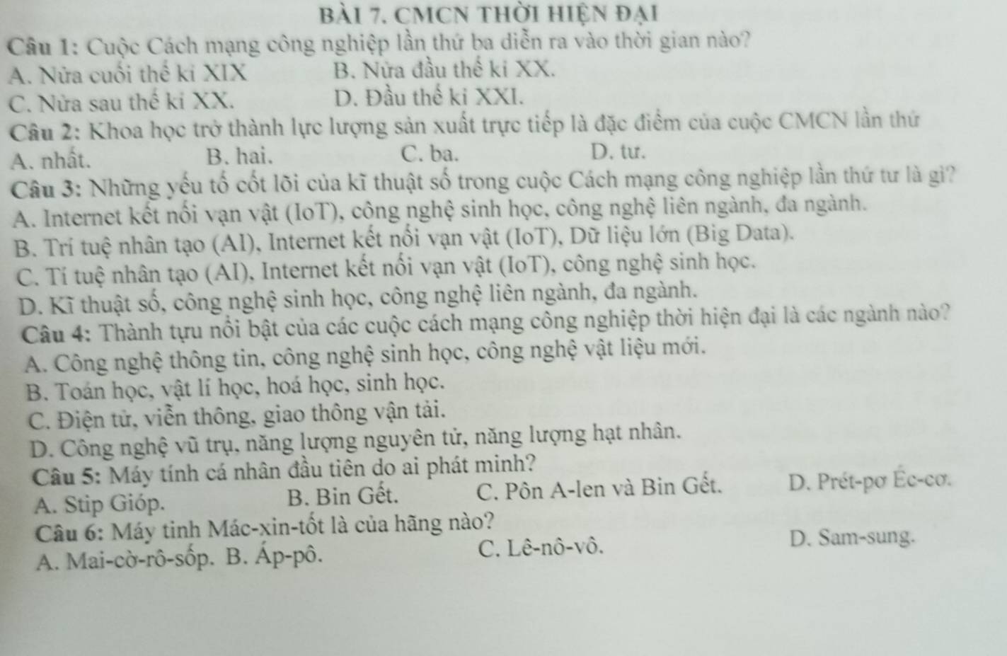 bài 7, cMCN thời hiện đại
Câu 1: Cuộc Cách mạng công nghiệp lần thứ ba diễn ra vào thời gian nào?
A. Nửa cuối thế ki XIX B. Nửa đầu thế ki XX.
C. Nửa sau thế kí XX. D. Đầu thế ki XXI.
Câu 2: Khoa học trở thành lực lượng sản xuất trực tiếp là đặc điểm của cuộc CMCN lần thứ
A. nhất. B. hai. C. ba. D. tư.
Câu 3: Những yếu tố cốt lõi của kĩ thuật số trong cuộc Cách mạng công nghiệp lần thứ tư là gi?
A. Internet kết nổi vạn vật (IoT), công nghệ sinh học, công nghệ liên ngành, đa ngành.
B. Trí tuệ nhân tạo (AI), Internet kết nổi vạn vật (IoT), Dữ liệu lớn (Big Data).
C. Tí tuệ nhân tạo (AI), Internet kết nổi vạn vật (IoT), công nghệ sinh học.
D. Kĩ thuật số, công nghệ sinh học, công nghệ liên ngành, đa ngành.
Câu 4: Thành tựu nổi bật của các cuộc cách mạng công nghiệp thời hiện đại là các ngành nào?
A. Công nghệ thông tin, công nghệ sinh học, công nghệ vật liệu mới.
B. Toán học, vật lí học, hoá học, sinh học.
C. Điện tử, viễn thông, giao thông vận tải.
D. Công nghệ vũ trụ, năng lượng nguyên tử, năng lượng hạt nhân.
Câu 5: Máy tính cá nhân đầu tiên do ai phát minh?
A. Stip Gióp. B. Bin Gết. C. Pôn A-len và Bin Gết. D. Prét-pơ Éc-cơ.
Câu 6: Máy tinh Mác-xin-tốt là của hãng nào?
A. Mai-cờ-rô-sốp. B. Áp-pô. C. Lê-nô-vô.
D. Sam-sung.