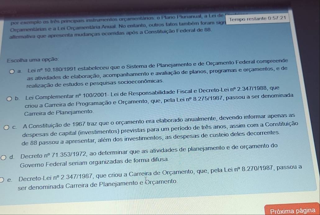 por exemplo os três principais instrumentos orçamentários: o Plano Plurianual, a Lei de
Orçamentárias e a Lei Orçamentâria Anual. No entanto, outros fatos também foram sign Tempo restante 0 57.21
alterativa que apresenta mudanças ocorridas após a Constituição Federal de 88.
Escolha uma opção:
a Lei n° 10.180/1991 estabeleceu que o Sistema de Planejamento e de Orçamento Federal compreende
as atividades de elaboração, acompanhamento e avaliação de planos, programas e orçamentos, e de
realização de estudos e pesquisas socioeconômicas.
b. Lei Complementar n^0 100/2001- Lei de Responsabilidade Fiscal e Decreto-Lei n° 2.347/1988, que
criou a Carreira de Programação e Orçamento, que, pela Lei n^0 8.275/1987, passou a ser denominada
Carreira de Planejamento.
c. A Constituição de 1967 traz que o orçamento era elaborado anualmente, devendo informar apenas as
despesas de capital (investimentos) previstas para um periodo de três anos, assim com a Constituição
de 88 passou a apresentar, além dos investimentos, as despesas de custeio deles decorrentes.
d. Decreto n^0 71.353/1972, ao determinar que as atividades de planejamento e de orçamento do
Governo Federal seriam organizadas de forma difusa
e. Decreto-Lei n^0 2.347/1987, que criou a Carreira de Orçamento, que, pela Lei n^0 8.270/1987, passou a
ser denominada Carreira de Planejamento e Orçamento
Próxima página