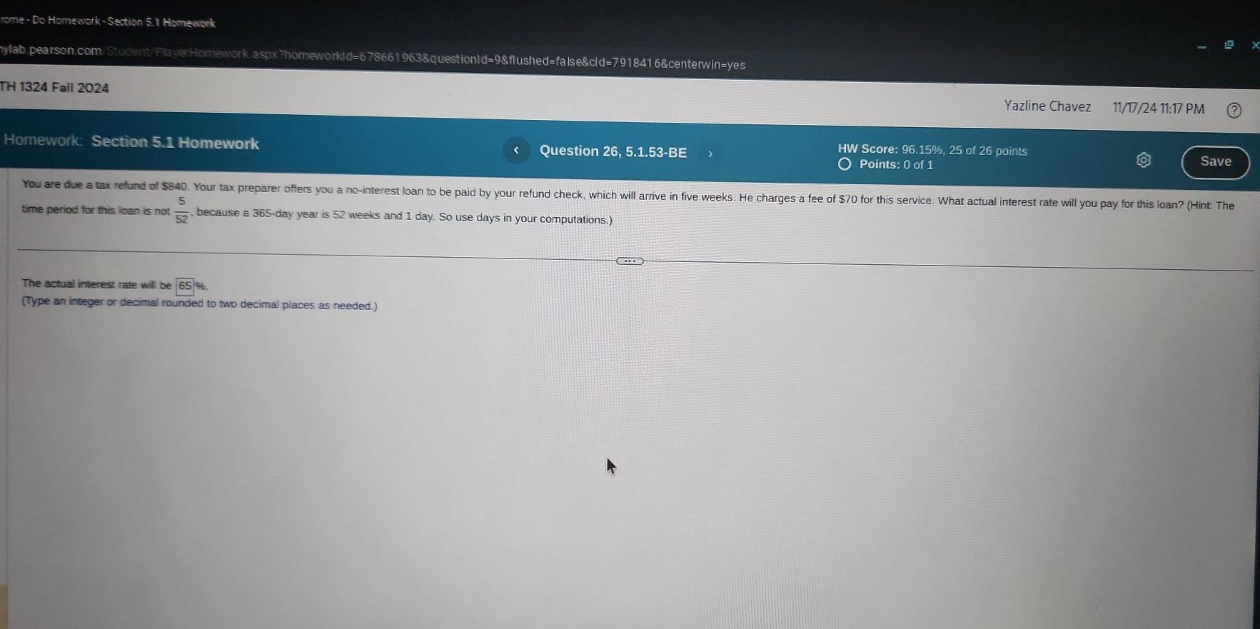 rome - Do Homework-Section 5.1 Homework 
mylab.pearson.com/Student/PlayerHomework.aspx?homeworkid=678661963&questionld=9&flushed=false&cld=7918416&centerwin=yes 
TH 1324 Fail 2024 Yazline Chavez 11/17/24 11:17 PM 
Homework: Section 5.1 Homework Question 26, 5.1.53-BE HW Score: 96.15%, 25 of 26 points 
Points: 0 of 1 Save 
You are due a tax refund of $840. Your tax preparer offers you a no-interest loan to be paid by your refund check, which will arrive in five weeks. He charges a fee of $70 for this service. What actual interest rate will you pay for this loan? (Hint: The 
time period for this loan is not  5/52  , because a 365-day year is 52 weeks and 1 day. So use days in your computations.) 
The actual interest rate will be 65%. 
(Type an integer or decimal rounded to two decimal places as needed.)