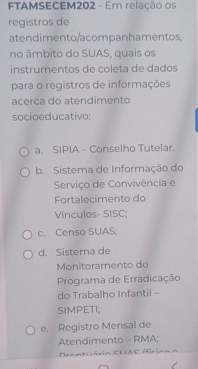 FTAMSECEM202 - Em relação os
registros de
atendimento/acompanhamentos,
no âmbito do SUAS, quais os
instrumentos de coleta de dados
para o registros de informações
acerca do atendimento
socioeducativo:
a. SIPIA - Conselho Tutelar.
b. Sistema de Informação do
Serviço de Convivência e
Fortalecimento do
Vínculos- SISC;
c. Censo SUAS;
d. Sistema de
Monitoramento do
Programa de Erradicação
do Trabalho Infantil -
SIMPETI;
e. Registro Mensal de
Atendimento - RMA;
Drantuário SUIAC Ifícico