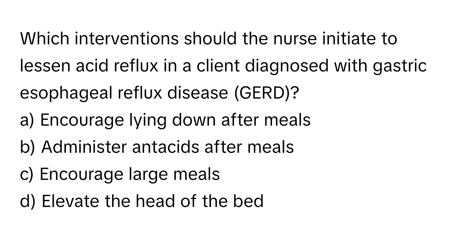 Which interventions should the nurse initiate to lessen acid reflux in a client diagnosed with gastric esophageal reflux disease (GERD)?

a) Encourage lying down after meals 
b) Administer antacids after meals 
c) Encourage large meals 
d) Elevate the head of the bed