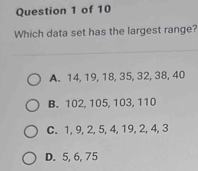 Which data set has the largest range?
A. 14, 19, 18, 35, 32, 38, 40
B. 102, 105, 103, 110
C. 1, 9, 2, 5, 4, 19, 2, 4, 3
D. 5, 6, 75