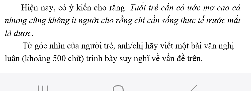 Hiện nay, có ý kiến cho rằng: Tuổi trẻ cần có ước mơ cao cả 
nhưng cũng không ít người cho rằng chỉ cần sống thực tế trước mắt 
là được. 
Từ góc nhìn của người trẻ, anh/chị hãy viết một bài văn nghị 
luận (khoảng 500 chữ) trình bày suy nghĩ về vấn đề trên.