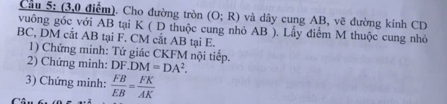 (3,0 điểm). Cho đường tròn (O;R) và dây cung AB, vẽ đường kính CD
vuông góc với AB tại K ( D thuộc cung nhỏ AB ). Lấy điểm M thuộc cung nhỏ
BC, DM cắt AB tại F. CM cắt AB tại E. 
1) Chứng minh: Tứ giác CKFM nội tiếp. 
2) Chứng minh: DF. DM=DA^2. 
3) Chứng minh:  FB/EB = FK/AK 